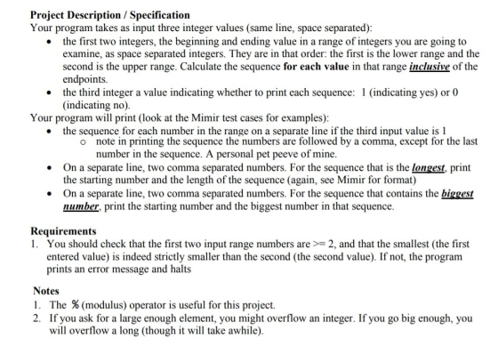 Project Description / Specification Your program takes as input three integer values (same line, space separated) the first two integers, the beginning and ending value in a range of integers you are going to examine, as space separated integers. They are in that order: the first is the lower range and the second is the upper range. Calculate the sequence for each value in that range inclusive of the endpoints the third integer a value indicating whether to print each sequence: 1 (indicating yes) or 0 (indicating no) * Your program will print (look at the Mimir test cases for examples) the sequence for each number in the range on a separate line if the third input value is 1 . note in printing the sequence the numbers are followed by a comma, except for the last number in the sequence. A personal pet peeve of mine. o On a separate line, two comma separated numbers. For the sequence that is the longest, print the starting number and the length of the sequence (again, see Mimir for format) On a separate line, two comma separated numbers. For the sequence that contains the biggest number, print the starting number and the biggest number in that sequence. . Requirements I. You should check that the first two input range numbers are >= 2, and that the smallest (the first entered value) is indeed strictly smaller than the second (the second value). If not, the program prints an error message and halts Notes I. The % (modulus) operator is useful for this project 2. If you ask for a large enough element, you might overflow an integer. If you go big enough, you will overflow a long (though it will take awhile)