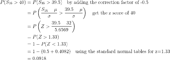 \begin{align*} P(S_{16}>40)&=P(S_{16}>39.5)\quad\text{by adding the correction factor of -0.5}\\ &=P\left(\frac{S_{16}-\mu}{\sigma}>\frac{39.5-\mu}{\sigma} \right )\quad\text{get the z score of 40}\\ &=P\left(Z>\frac{39.5-32}{5.6569} \right )\\ &=P(Z>1.33)\\ &=1-P(Z<1.33)\\ &=1-(0.5+0.4082)\quad\text{using the standard normal tables for z=1.33}\\ &=0.0918 \end{align*}