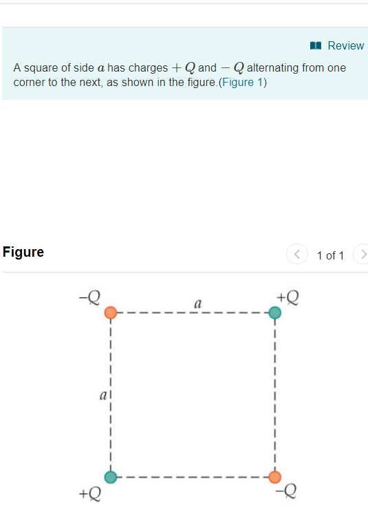 Review A square of side a has charges+Qand Q alternating from one corner to the next, as shown in the figure.(Figure 1) Figure 1 of 1> -e al +e -Q