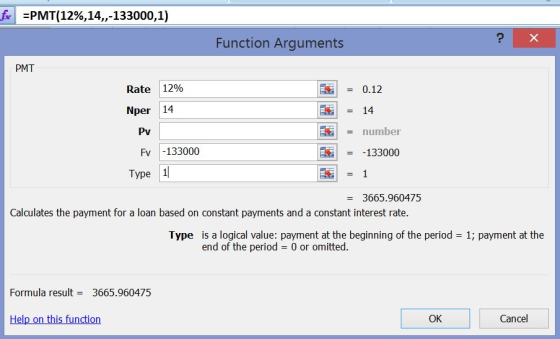 fe:PMT(12%,14,,-133000,1) Function Arguments PMT | = 0.12 14 Rate 12% Nper 14 Pv = number Fv -133000 -133000 Type 1 = 3665.960475 Calculates the payment for a loan based on constant payments and a constant interest rate. Type is a logical value: payment at the beginning of the period 1; payment at the end of the period = 0 or omitted. Formula result3665.960475 Hel OK Cancel