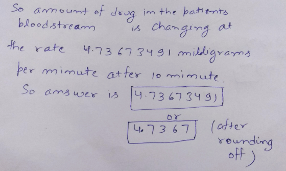 So amount of drug in the batients bloodstream is changing at the rate 4.73673491 milligrams. per minute atfer 10 minute So an