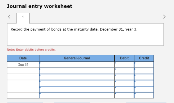 Journal entry worksheet Record the payment of bonds at the maturity date, December 31, Year 3. Note: Enter debits before cred