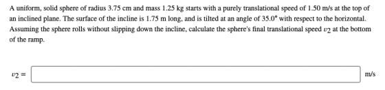 A uniform, solid sphere of radius 3.75 cm and mass 1.25 kg starts with a purely translational speed of 1.50 m/s at the top of