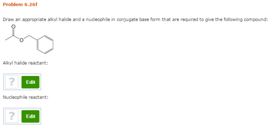 Problem 6.26f Draw an appropriate alkyl halide and a nucleophile in conjugate base form that are required to give the following compound: Alkyl halide reactant: 2 Edit Nucleophile reactant: Edit
