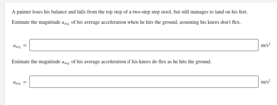 A painter loses his balance and falls from the top step of a two-step step stool, but still manages to land on his feet. Estimate the magnitude aavg of his average acceleration when he hits the ground, assuming his knees dont flex a- m/s2 avg Estimate the magnitude aavg of his average acceleration if his knees do flex as he hits the ground m/s2 avg