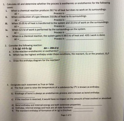 1. Calculate AE and determine whether the process is exothermic or endothermic for the following cases: L. When a chemical reaction produces 90.7 kJ of heat but does no work on its surroundings. il. When combustion of a gas releases 2100U of heat to its surroundings. ii. When 33.05 kd of heat is transferred to the system and 22.0 kJ of work on the surroundings. Iv. When 121 kJ of work is performed by the surroundings on the system. Process is: Process is: Process its Process is: Process is AE - v. When in a chemical reaction, the system gains 0 3815 J of heat and 420 J work is done. BEad 2. Consider the following reaction: H 284.6k 2Os ()30 (g) a. Is the reaction endothermic or exothermic? b. Which has the hilghest enthalpy under these conditions, the reactant, O, or the product, Ox? c. Draw the enthalpy diagram for the reaction? 3. Designate each statement as True or False. a) The heat used to raise the temperature of a substance by 1°C is known as enthalpy b) Breakage of bond is always an endothermic process and is known as bond enthalpy c) if the reaction is reversed, it would have no impact on the amount of heat evolved or absorbed d) Bond enthalpy and internal energy are both extensive properties. e) Enthalpy, internal energy and heat are all state functions ) The standard enthalpy of formation of Ar (a) is Oki/mol. Page 1 of 3