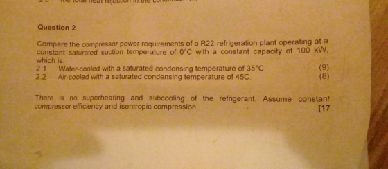Question 2 Compare the compressor power requirements of a R22-refrigeration plant operating at a constant saturated suction temperature of 0°C with a constant capacity of 100 kW, which is 2.1 Water-cooled with a saturated condensing temperature of 35°C 2.2 Air-cooled with a saturated condensing temperature of 45C. There is no superheating and subcooling of the refrigerant. Assume constant compressor efficiency and isentropic compression