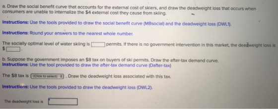 a. Draw the social benefit curve that accounts for the external cost of skiers, and draw the deadweight loss that occurs whern consumers are unable to internalize the $4 external cost they cause from skiing Instructions: Use the tools provided to draw the social benefit curve (MBsocial) and the deadweight loss (DwL) Instructions: Round your answers to the nearest whole number. The socially optimal level of water skling ispermits. If there is no government intervention in this market, the deedweight loss s b. Suppose the government imposes an $8 tax on buyers of ski permits. Draw the after-tax demand curve. Instructions: Use the tool provided to draw the after-tax demand curve (Dafter-tax) The $8 tax is Click to select).Draw the deadweight loss associated with this tax. Instructions: Use the tools provided to draw the deadweight loss (DWL2). The deadweight loss is