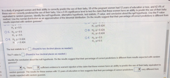 In a study of pregnant women and their ability to correcty predict the sex of their baby, 5 9 of the pregnant women had 12 years of education or less, and 424% of women correctly predicted the sex of their baby Use a 0.05 significance level to test the claim that these women have an ability to predict the sex of their baby equivalent to random guesses. Identify the null hypothesis, alternative hypothesis, test statistic, P-value method. Use the normal distribution as an approximation of the binomial distribution. Do the results suggest that their percentage of correct predictions is different fronm results expected with random guesses? and conclusion about the null hypothesis. Use the P-value H p 05 ОС, НО p:05 H1.p#0424 H p 0.424 H, p#05 H, p<05 OE. Hop:0424 O F. Ho p-05 H, p<0.424 The test statistic is(Round to two decimal places as needed) The P-value is (Round to four decimal places as needed) identifly the conckusion about the null hypothesis. Do the results suggest that their percentage of correct predictions is difierent from results expected with random guesses? uficient vidence to wearatrecton of tcm ht hesewomen have an abliyto predict he s these women with 12 years of education or less suggests that their percentage of correct predictionsvery dilforent from dlaim that these women have an ability to predict the sex of their baby equivalent to results expected with random guesses.