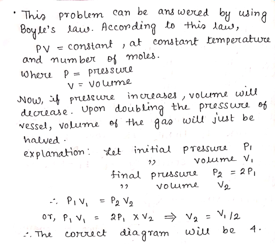 2 volume will This problem can be answered by using Boyles law. According to this law, constant , at constant temperature pv