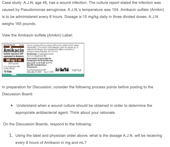 Case study: A.J.N, age 46, has a wound infection. The culture report stated the infection was caused by Pseudomonas aeruginosa. A.J.N.s temperature was 104. Amikacin sulfate (Amikin) is to be administered every 8 hours. Dosage is 15 mg/kg daily in three divided doses. A.J.N. weighs 165 pounds. View the Amikacin sulfate (Amikin) Label: Each mL contains 250 ml amikacin USP las the sulfate, 0.66% sodium metabisulfite, 2.5% sodium citrate dihydrate, water for injection qs. air replaced with nitrogen. pH is adjusted with sulfuric acid andlor it necessary sadium tydreaide. pH: 3.5 to 5.5 Sulfate Injection USP Usual Dosage: 15 mekg/day divided equivalent to Amikacin nto 2 or 3 equal doses Do not exceed 1.5 grams daly, See Package Insert for W and other uses. Store at 20 to 25°C(68 to 77 F) See USP Controlled Room Temgeraturel. Teva Pharmaceuticals USA Sellersville, PA 18950 Rev. A 11/2011 500 mg/2 mL 1250 mg/mL) 2 mL Single Dose Vials For IM or lV Use Y10712 10 Vials In preparation for Discussion, consider the following process points before posting to the Discussion Board: Understand when a wound culture should be obtained in order to determine the appropriate antibacterial agent. Think about your rationale On the Discussion Boards, respond to the following: 1. Using the label and physician order above, what is the dosage A.J.N. will be receiving every 8 hours of Amikacin in mg and mL?