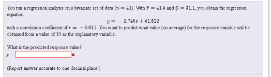 You run a regression analysis on a bivariate set of data (n-41). With 쪼-41.6 and у-31.1, you obtain the regression equation y =-2748x + 61.522 with a correlation coefficient ofr =-0.011. You want to predict what value (on average) for the response variable will be obtained from a value of 10 as the explanatory variable. What is the predicted response value? (Report answer accurate to one decimal place