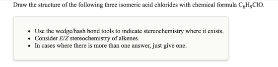 Draw the structure of the following three isomeric acid chlorides with chemical formula CGH,CIO. • Use the wedge/hash bond to