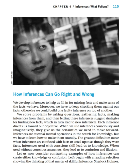 CHAPTER 4 / Inferences: What Follows? 115 How Inferences Can Go Right and Wrong We develop inferences to help us fill in for missing facts and make sense of the facts we have. Moreover, we have to keep checking them against our facts; otherwise we could build one faulty inference on top of another. We solve problems by asking questions, gathering facts, making inferences from them, and then letting these inferences suggest strategies for finding new facts, which in turn lead to new inferences. Each inference directs us toward our objective. When we use inferences consciously and imaginatively, they give us the certainties we need to move forward. Inferences are essential mental operations in the search for knowledge. But we have to learn how to make them soundly. The greatest difficulties occur when inferences are confused with facts or acted upon as though they were facts. Inferences used with conscious skill lead us to knowledge. When used without conscious awareness, they lead us to confusion and illusion. Let us now consider contrasting examples of how inferences can create either knowledge or confusion. Lets begin with a reading selection showing the thinking of that master of skillful inference, Sherlock Holmes