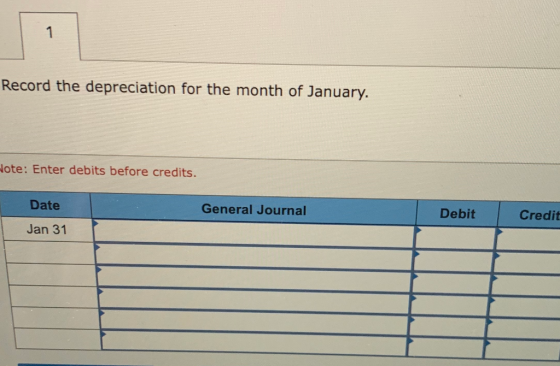 1 Record the depreciation for the month of January. Hote: Enter debits before credits. Date General Journal Debit Credit Jan