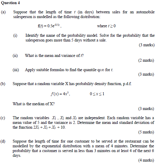 Question 4 (a) Suppose that the length of time t (in days) between sales for an automobile salesperson is modelled as the following distribution: fit)-0.5e-05r, where t2(0 (i) Identify the name of the probability model. Solve for the probability that the salesperson goes more than 5 days without a sale (3 marks) (ii) What is the mean and variance of ? (2 marks) (iii) Apply suitable formulas to find the quantile qo.9s for t. (3 marks) (b) Suppose that a random variable X has probability density function, p.d.f. f(x)-4x3. What is the median of X? (3 marks) (c) The random variables Xi . Xi and Is are independent. Each random variable has a mean value of 5 and the variance is 2. Determine the mean and standard deviation of the function 2X1 +Y2+Xi + 10 (5 marks) (d) Suppose the length of time for one customer to be served at the restaurant can be modelled by the exponential distribution with a mean of 4 minutes. Determine the probability that a customer is served in less than 3 minutes on at least 4 of the next 6 days. (4 marks)