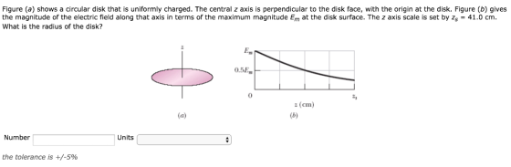Figure (a) shows a circular disk that is uniformly charged. The central z axis is perpendicular to the disk face, with the origin at the disk. Figure (b) gives the magnitude of the electric field along that axis in terms of the maximum magnitude Em at the disk surface. The z axis scale is set by zs - 41.0 cm. What is the radius of the disk? 0.5E 0 ะ, z (cm) Number Units the tolerance is +/-590