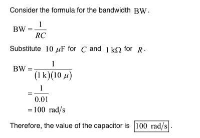 Consider the formula for the bandwidth BW. BW= 1 BWRC Substitute 10 uF for C and 1 ks for R. BW= (1 k)(10 u) 0.01 = 100 rad/s