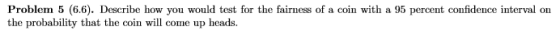 Problem 5 (6.6). Describe how you would test for the fairness of a coin with a 95 percent confidence interval on the probabil