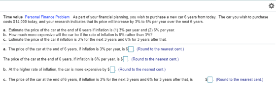 Time value Personal Finance Problem As part of your financial planning, you wish to purchase a new car 6 years from today. The car you wish to purchase costs $14,000 today, and your research indicates that its price will increase by 3% to 6% per year over the next 6 years a. Estimate the price of the car at the end of 6 years if inflation is (1) 3% per year and (2) 6% per year b. How much more expensive will the car be if the rate of inflation is 6% rather than 3%? c. Estimate the price of the car if inflation is 3% for the next 3 years and 6% for 3 years after that a. The price of the car at the end of 6 years, if inflation is 3% per year is SL (Round to the nearest cent) The price of the car at the end of 6 years, if inflation is 6% per year, is S (Round to the nearest cent) b. At the higher rate of inflation, the car is more expensive by S (Round to the nearest cent.) c The price of the car at the end of 6 years, if flation is 3% for the next 3 years and 6% for 3 years after that s S Round to the nearest cent