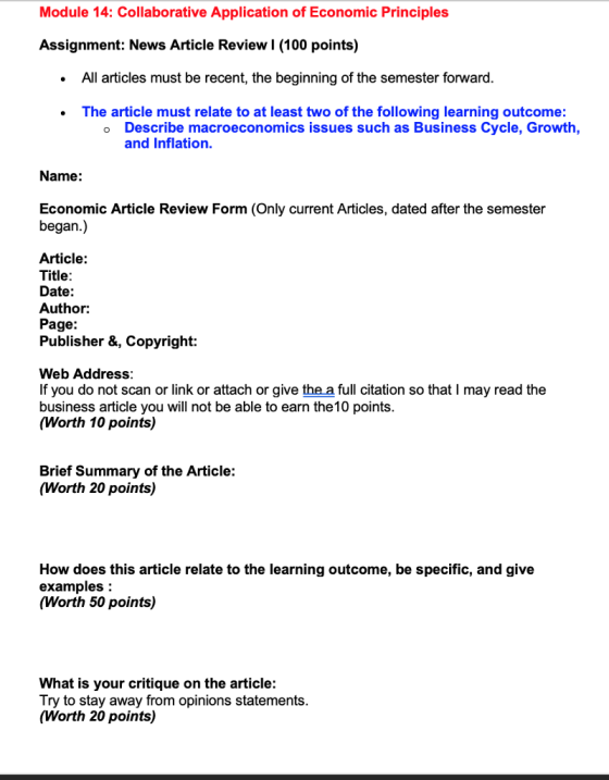 Module 14: Collaborative Application of Economic Principles Assignment: News Article Review l (100 points) All articles must be recent, the beginning of the semester forward The article must relate to at least two of the following learning outcome Describe macroeconomics issues such as Business Cycle, Growth and Inflation. o Name: Economic Article Review Form (Only current Articles, dated after the semester began.) Article: Title Date: Author: Page: Publisher &, Copyright: Web Address If you do not scan or link or attach or give the a full citation so that I may read the business article you will not be able to earn the10 points (Worth 10 points) Brief Summary of the Article: (Worth 20 points) How does this article relate to the learning outcome, be specific, and give examples (Worth 50 points) What is your critique on the article: Try to stay away from opinions statements (Worth 20 points)