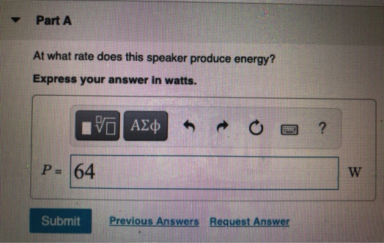 Part A At what rate does this speaker produce energy? Express your answer in watts. VAZO ? P- 64 W Submit Previous Answers Re