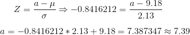Z = \frac{a - \mu}{\sigma} \Rightarrow -0.8416212 = \frac{a - 9.18}{2.13}\\ \\ a = -0.8416212 * 2.13 + 9.18 = 7.387347 \approx 7.39
