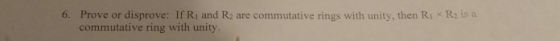 6. Prove or disprove: If Ri and R, are commutative rings with unity, then Ri Re is a commutative ring with unity.