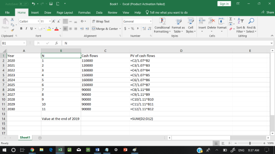AutoSave Book1 - Excel 《Product Activation Failed) Sign in File Home Insert Draw Page Layout Formulas Data Review View Help Tell me what you want to do 수 Share Calibri General 田FF Conditional Fornat as Cell Insert Delete Fornat FormattingTable Styles- 、. Sort & Find & Editing Paste . 녀 . 의 _ . 로三들經垣臣 Merge & Center-5 . % , : Filter Select Clipboard Alignment Number Styles Cells B1 Cash flows 110000 120000 130000 150000 160000 150000 90000 PV of cash flows C2/1.07AB2 C3/1.07 B3 C4/1.07AB4 C5/1.07 B5 C6/1.07AB6 1 Year 2 2020 3 2021 4 2022 5 2023 6 2024 7 2025 8 2026 9 2027 10 2028 11 2029 12 2030 13 14 15 16 17 C8/1.11AB8 C9/1.11AB9 C10/1.11 B10 C11/1.11 B11 -C12/1.11 B12 90000 10 Value at the end of 2019 SUM(D2:D12) Sheet1 Ready + 100 C ENG 8:37 AM