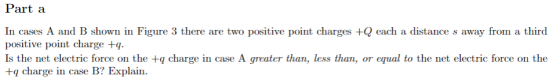Part a In cases A and B shown in Figure 3 there are two positive point charges +Q each a distance s away from a third positive point charge +q Is the net electric force on the +q charge in case A greater than, less than, or equal to the net electric force on the +q charge in case B? Explain.