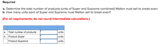 Required a. Determine the total number of products (units of Super and Supreme combined) Walton must sell to break even. b. How many units each of Super and Supreme must Walton sell to break even? (For all requirements, do not round intermediate calculations.) a. Total number of products b. Product Super units units units Product Supreme