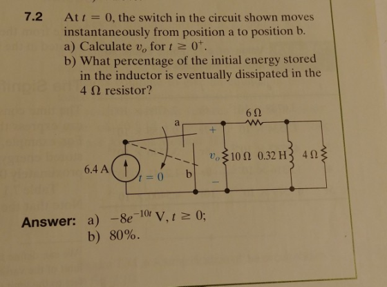 7.2 At 0, the switch in the circuit shown moves instantaneously from position a to position b a) Calculate vo for t 0. b) What percentage of the initial energy stored in the inductor is eventually dissipated in the 4 Ω resistor? 6 2 102 0.32 H3 4 6.4 A Answer: a) -8e-10r V,t 0; b) 80%.