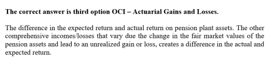 The correct answer is third option OCI – Actuarial Gains and Losses. The difference in the expected return and actual return