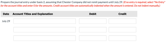 Prepare the journal entry under basis 2, assuming that Chester Company did not remit payment until July 29. (If no entry is r