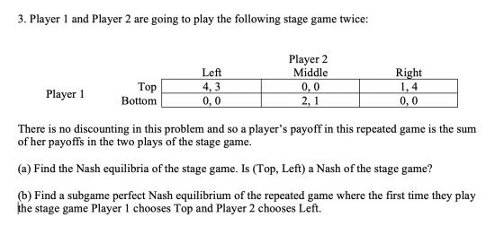 3. Player 1 and Player 2 are going to play the following stage game twice: Player 2 Middle 0,0 2,1 Left 4,3 0,0 Right 1,4 Top