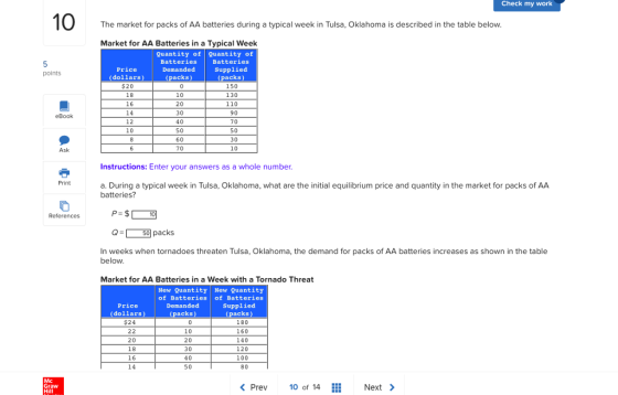Check my work The market for packs of AA batteries during a typical week in Tulsa, Oklahoma is described in the table below. Market for AA Batteries in a Typical Week Quantity of Quantity of Batteries Supplied (packs) 150 130 110 90 70 50 30 Price (dollars) Batteries Demanded (packs) points $20 18 16 14 10 20 30 40 50 60 70 eBook 10 Ask Instructions: Enter your answers as a whole number. Print a. During a typical week in Tulsa, Oklahoma, what are the initial equilibrium price and quantity in the market for packs of AA batteries? References Q-50 packs In weeks when tornadoes threaten Tulsa, Oklahoma, the demand for packs of AA batteries increases as shown in the table below Market for AA Batteries in a Week with a Tornado Threat New Quantity New Quantity of Batteries of Batteries Price (dollars) $24 Demanded (packs) Supplied (packs) 20 18 16 14 10 20 30 40 50 180 160 140 120 100 80 Mc Graw Hill Prev 10 of 14 Next >