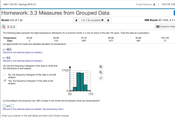 MAT 152 OL1 Spring 2019 (1) Homework: 3.3 Measures from Grouped Data Score: 0.2 of 1 pt Emely Palacios 1/31/19 7:35 3 of 7 (6 complete) Hw Score: 67.14%, 4.7 3.3.5 EQuestion Help The following data represent the high-temperature distribution for a summer month in a city for some of the last 130 years. Treat the data as a population. Temperature (a) Approximate the mean and standard deviation tor temperature 50-59 2 60-69 314 70-79 1487 80-89 1477 90-99 490 100-109 12 Days H80.3 Round to one decimal place as needed.) ơ 8.3 (Round to one decimal place as needed.) (b) Use the frequency histogram of the data to verify that the distribution is bell shaped 170 No, the frequency histogram of the data is not bel shaped Yes, the frequency histogram of the data is bell shaped 50 110 (c) According to the empirical rule, 95% of days in the month will be between what two temperatures? and (Round to one decimal place as needed. Use ascending order.) Enter your answer in the edit fields and then click Check Answer.