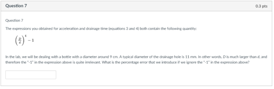 Question 7 0.3 pts Question 7 The expressions you obtained for acceleration and drainage time (equations 3 and 4) both contai