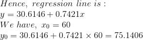 \\Hence,\ regression\ line\ is:\\ y = 30.6146 + 0.7421 x\\ We\ have,\ x_0 = 60\\ y_0 = 30.6146 + 0.7421 \times 60 = 75.1406