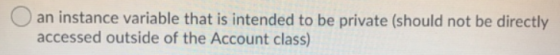 an instance variable that is intended to be private (should not be directly accessed outside of the Account class)