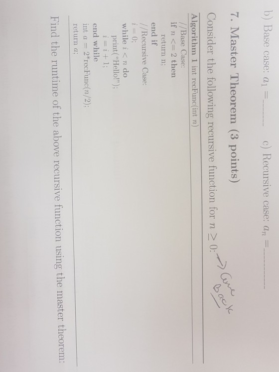 b) Base 7. Master Theorem (3 points) Consider the following recursive function for n >0 case: a| c) Recursive case: an Algorithm 1 int recFunc(int n) //Base Case if n <= 2 then return n; end if / /Recursive Case: while i< n do print(Hello!) end while int a 2*recFunc(n/2); return a; Find the runtime of the above recursive function using the master theorem