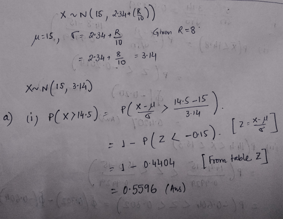 X NN (15, 2 X M=15, T 2.34 + B & Given R=8. (= 2.34 + 8 10 = 3:14 XNN (15, 3.14) a) (i) P(X) 14,5) = P(x - 4 x 14.5 2 14:5-15