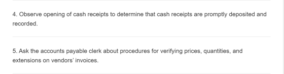 4. Observe opening of cash receipts to determine that cash receipts are promptly deposited and recorded. 5. Ask the accounts