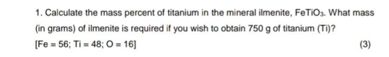 1. Calculate the mass percent of titanium in the mineral ilmenite, FeTiO3. What mass (in grams) of ilmenite is required if yo