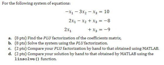 For the following system of equations: -X1-3X2-??-10 2x1 x2 x3-8 2x1 a. (8 pts) Find the PLU factorization of the coefficients matrix, b. (8 pts) Solve the system using the PLU factorization. (2 pts) Compare your solution by hand to that obtained by MATLAB using the linsolve () function. d.