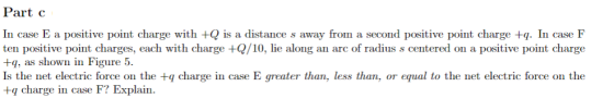 Part c In case E a positive point charge with +Q is a distance s away fro a second positive point charge . In case F ten positive point charges, each with charge +/10, lie along an arc of radius s centered on a positive point charge +q, as shown in Figure 5 Is the net electric force on the +q charge in case E greater than, less than, or equal to the net electric force on the +q charge in case F? Explain