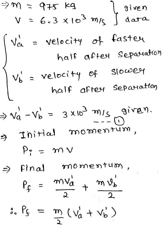 = m = 975 kg V = 6.3 x 103 ری given data mis va velocity of faster half after separation Vo = velocity of slower half after s