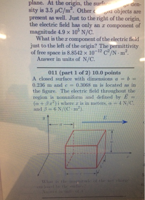 plane. At the origin, the surfe oc den- oed objects are sity is 3.5 uC/m2. present as well. Just to the right of the origin, the electric field has only an a component of magnitude 4.9 x 105 N/C. Other What is the r component of the electric field just to the left of the origin? The permittivity of free space is 8.8542 x 10-12 C2/N·m2. Answer in units of N/C. 011 (part 1 of 2) 10.0 points A closed surface with dimensions a = b = 0.236 m and c 0.3068 m is located as in the figure. The electric field throughout the region is nomniform and defined by E : (a + β 2.2) i where zis in meters, o # 4 N/C .9