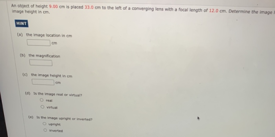 An object of height 9.00 cm is placed 33.0 cm to the left of a converging lens with a focal length of 12.0 cm. Determine the