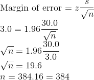 \\\text{Margin of error = }z\frac{s}{\sqrt{n}} \\3.0 = 1.96\frac{30.0}{\sqrt{n}} \\\sqrt{n} = 1.96\frac{30.0}{3.0} \\\sqrt{n} = 19.6 \\n = 384.16= 384